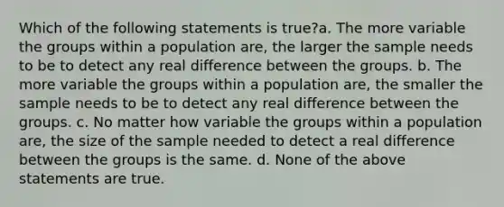 Which of the following statements is true?a. The more variable the groups within a population are, the larger the sample needs to be to detect any real difference between the groups. b. The more variable the groups within a population are, the smaller the sample needs to be to detect any real difference between the groups. c. No matter how variable the groups within a population are, the size of the sample needed to detect a real difference between the groups is the same. d. None of the above statements are true.