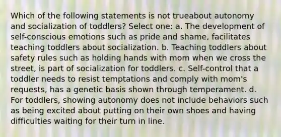 Which of the following statements is not trueabout autonomy and socialization of toddlers? Select one: a. The development of self-conscious emotions such as pride and shame, facilitates teaching toddlers about socialization. b. Teaching toddlers about safety rules such as holding hands with mom when we cross the street, is part of socialization for toddlers. c. Self-control that a toddler needs to resist temptations and comply with mom's requests, has a genetic basis shown through temperament. d. For toddlers, showing autonomy does not include behaviors such as being excited about putting on their own shoes and having difficulties waiting for their turn in line.