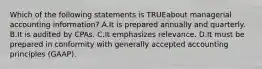 Which of the following statements is TRUEabout managerial accounting information? A.It is prepared annually and quarterly. B.It is audited by CPAs. C.It emphasizes relevance. D.It must be prepared in conformity with generally accepted accounting principles (GAAP).