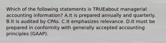 Which of the following statements is TRUEabout managerial accounting information? A.It is prepared annually and quarterly. B.It is audited by CPAs. C.It emphasizes relevance. D.It must be prepared in conformity with generally accepted accounting principles (GAAP).