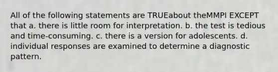 All of the following statements are TRUEabout theMMPI EXCEPT that a. there is little room for interpretation. b. the test is tedious and time-consuming. c. there is a version for adolescents. d. individual responses are examined to determine a diagnostic pattern.