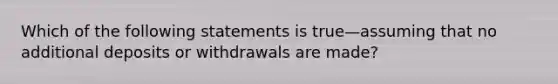 Which of the following statements is true—assuming that no additional deposits or withdrawals are made?