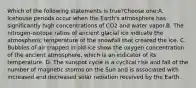 Which of the following statements is true?Choose one:A. Icehouse periods occur when the Earth's atmosphere has significantly high concentrations of CO2 and water vapor.B. The nitrogen-isotope ratios of ancient glacial ice indicate the atmospheric temperature of the snowfall that created the ice. C. Bubbles of air trapped in old ice show the oxygen concentration of the ancient atmosphere, which is an indicator of its temperature. D. The sunspot cycle is a cyclical rise and fall of the number of magnetic storms on the Sun and is associated with increased and decreased solar radiation received by the Earth.