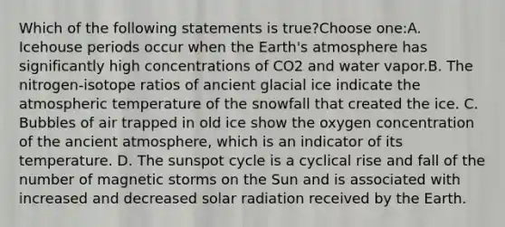 Which of the following statements is true?Choose one:A. Icehouse periods occur when the Earth's atmosphere has significantly high concentrations of CO2 and water vapor.B. The nitrogen-isotope ratios of ancient glacial ice indicate the atmospheric temperature of the snowfall that created the ice. C. Bubbles of air trapped in old ice show the oxygen concentration of the ancient atmosphere, which is an indicator of its temperature. D. The sunspot cycle is a cyclical rise and fall of the number of magnetic storms on the Sun and is associated with increased and decreased solar radiation received by the Earth.