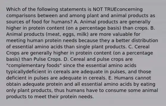 Which of the following statements is NOT TRUEconcerning comparisons between and among plant and animal products as sources of food for humans? A. Animal products are generally higher in protein content (on a percentage basis) than crops. B. Animal products (meat, eggs, milk) are more valuable for meeting human protein needs because they a better distribution of essential amino acids than single plant products. C. Cereal Crops are generally higher in protein content (on a percentage basis) than Pulse Crops. D. Cereal and pulse crops are "complementary foods" since the essential amino acids typicallydeficient in cereals are adequate in pulses, and those deficient in pulses are adequate in cereals. E. Humans cannot obtain adequate protein and all essential amino acids by eating only plant products, thus humans have to consume some animal products to meet their protein needs.