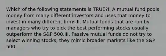 Which of the following statements is TRUE?I. A mutual fund pools money from many different investors and uses that money to invest in many different firms.II. Mutual funds that are run by managers who try to pick the best performing stocks usually outperform the S&P 500.III. Passive mutual funds do not try to select winning stocks; they mimic broader markets like the S&P 500.