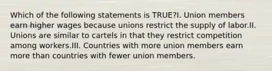 Which of the following statements is TRUE?I. Union members earn higher wages because unions restrict the supply of labor.II. Unions are similar to cartels in that they restrict competition among workers.III. Countries with more union members earn more than countries with fewer union members.