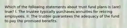 Which of the following statements about trust fund plans is (are) true? I. The trustee typically purchases annuities for retiring employees. II. The trustee guarantees the adequacy of the fund to pay the promised benefits.