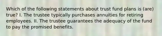 Which of the following statements about trust fund plans is (are) true? I. The trustee typically purchases annuities for retiring employees. II. The trustee guarantees the adequacy of the fund to pay the promised benefits.