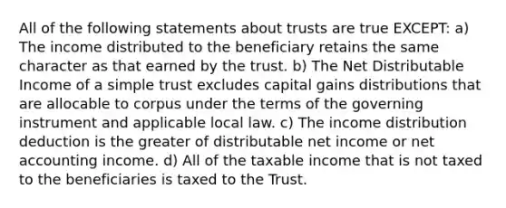 All of the following statements about trusts are true EXCEPT: a) The income distributed to the beneficiary retains the same character as that earned by the trust. b) The Net Distributable Income of a simple trust excludes capital gains distributions that are allocable to corpus under the terms of the governing instrument and applicable local law. c) The income distribution deduction is the greater of distributable net income or net accounting income. d) All of the taxable income that is not taxed to the beneficiaries is taxed to the Trust.