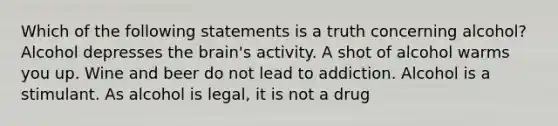 Which of the following statements is a truth concerning alcohol? Alcohol depresses the brain's activity. A shot of alcohol warms you up. Wine and beer do not lead to addiction. Alcohol is a stimulant. As alcohol is legal, it is not a drug