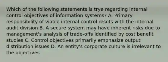 Which of the following statements is trye regarding internal control objectives of information systems? A. Primary responsibility of viable internal control resets with the internal audit division B. A secure system may have inherent risks due to management's analysis of trade-offs identified by cost benefit studies C. Control objectives primarily emphasize output distribution issues D. An entity's corporate culture is irrelevant to the objectives