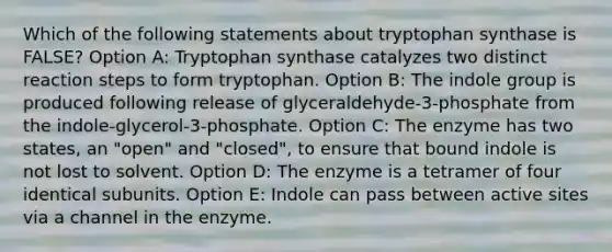 Which of the following statements about tryptophan synthase is FALSE? Option A: Tryptophan synthase catalyzes two distinct reaction steps to form tryptophan. Option B: The indole group is produced following release of glyceraldehyde-3-phosphate from the indole-glycerol-3-phosphate. Option C: The enzyme has two states, an "open" and "closed", to ensure that bound indole is not lost to solvent. Option D: The enzyme is a tetramer of four identical subunits. Option E: Indole can pass between active sites via a channel in the enzyme.