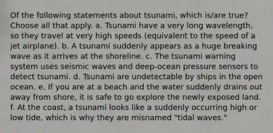 Of the following statements about tsunami, which is/are true? Choose all that apply. a. Tsunami have a very long wavelength, so they travel at very high speeds (equivalent to the speed of a jet airplane). b. A tsunami suddenly appears as a huge breaking wave as it arrives at the shoreline. c. The tsunami warning system uses seismic waves and deep-ocean pressure sensors to detect tsunami. d. Tsunami are undetectable by ships in the open ocean. e. If you are at a beach and the water suddenly drains out away from shore, it is safe to go explore the newly exposed land. f. At the coast, a tsunami looks like a suddenly occurring high or low tide, which is why they are misnamed "tidal waves."