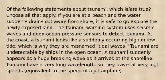 Of the following statements about tsunami, which is/are true? Choose all that apply. If you are at a beach and the water suddenly drains out away from shore, it is safe to go explore the newly exposed land. The tsunami warning system uses seismic waves and deep-ocean pressure sensors to detect tsunami. At the coast, a tsunami looks like a suddenly occurring high or low tide, which is why they are misnamed "tidal waves." Tsunami are undetectable by ships in the open ocean. A tsunami suddenly appears as a huge breaking wave as it arrives at the shoreline. Tsunami have a very long wavelength, so they travel at very high speeds (equivalent to the speed of a jet airplane).