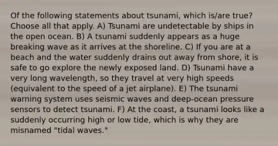 Of the following statements about tsunami, which is/are true? Choose all that apply. A) Tsunami are undetectable by ships in the open ocean. B) A tsunami suddenly appears as a huge breaking wave as it arrives at the shoreline. C) If you are at a beach and the water suddenly drains out away from shore, it is safe to go explore the newly exposed land. D) Tsunami have a very long wavelength, so they travel at very high speeds (equivalent to the speed of a jet airplane). E) The tsunami warning system uses seismic waves and deep-ocean pressure sensors to detect tsunami. F) At the coast, a tsunami looks like a suddenly occurring high or low tide, which is why they are misnamed "tidal waves."