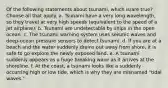 Of the following statements about tsunami, which is/are true? ​Choose all that apply. a. Tsunami have a very long wavelength, so they travel at very high speeds (equivalent to the speed of a jet airplane). b. Tsunami are undetectable by ships in the open ocean. c. The tsunami warning system uses seismic waves and deep-ocean pressure sensors to detect tsunami. d. If you are at a beach and the water suddenly drains out away from shore, it is safe to go explore the newly exposed land. e. A tsunami suddenly appears as a huge breaking wave as it arrives at the shoreline. f. At the coast, a tsunami looks like a suddenly occurring high or low tide, which is why they are misnamed "tidal waves."