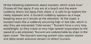 Of the following statements about tsunami, which is/are true? Choose all that apply. If you are at a beach and the water suddenly drains out away from shore, it is safe to go explore the newly exposed land. A tsunami suddenly appears as a huge breaking wave as it arrives at the shoreline. At the coast, a tsunami looks like a suddenly occurring high or low tide, which is why they are misnamed "tidal waves." Tsunami have a very long wavelength, so they travel at very high speeds (equivalent to the speed of a jet airplane). Tsunami are undetectable by ships in the open ocean. The tsunami warning system uses seismic waves and deep-ocean pressure sensors to detect tsunami.