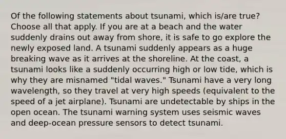 Of the following statements about tsunami, which is/are true? Choose all that apply. If you are at a beach and the water suddenly drains out away from shore, it is safe to go explore the newly exposed land. A tsunami suddenly appears as a huge breaking wave as it arrives at the shoreline. At the coast, a tsunami looks like a suddenly occurring high or low tide, which is why they are misnamed "tidal waves." Tsunami have a very long wavelength, so they travel at very high speeds (equivalent to the speed of a jet airplane). Tsunami are undetectable by ships in the open ocean. The tsunami warning system uses seismic waves and deep-ocean pressure sensors to detect tsunami.