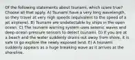 Of the following statements about tsunami, which is/are true? Choose all that apply. A) Tsunami have a very long wavelength, so they travel at very high speeds (equivalent to the speed of a jet airplane). B) Tsunami are undetectable by ships in the open ocean. C) The tsunami warning system uses seismic waves and deep-ocean pressure sensors to detect tsunami. D) If you are at a beach and the water suddenly drains out away from shore, it is safe to go explore the newly exposed land. E) A tsunami suddenly appears as a huge breaking wave as it arrives at the shoreline.