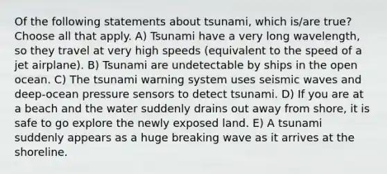 Of the following statements about tsunami, which is/are true? Choose all that apply. A) Tsunami have a very long wavelength, so they travel at very high speeds (equivalent to the speed of a jet airplane). B) Tsunami are undetectable by ships in the open ocean. C) The tsunami warning system uses seismic waves and deep-ocean pressure sensors to detect tsunami. D) If you are at a beach and the water suddenly drains out away from shore, it is safe to go explore the newly exposed land. E) A tsunami suddenly appears as a huge breaking wave as it arrives at the shoreline.