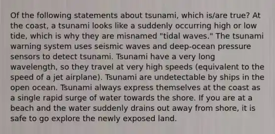 Of the following statements about tsunami, which is/are true? At the coast, a tsunami looks like a suddenly occurring high or low tide, which is why they are misnamed "tidal waves." The tsunami warning system uses seismic waves and deep-ocean pressure sensors to detect tsunami. Tsunami have a very long wavelength, so they travel at very high speeds (equivalent to the speed of a jet airplane). Tsunami are undetectable by ships in the open ocean. Tsunami always express themselves at the coast as a single rapid surge of water towards the shore. If you are at a beach and the water suddenly drains out away from shore, it is safe to go explore the newly exposed land.