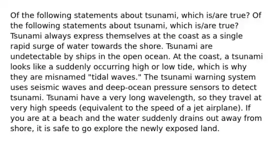 Of the following statements about tsunami, which is/are true? Of the following statements about tsunami, which is/are true? Tsunami always express themselves at the coast as a single rapid surge of water towards the shore. Tsunami are undetectable by ships in the open ocean. At the coast, a tsunami looks like a suddenly occurring high or low tide, which is why they are misnamed "tidal waves." The tsunami warning system uses seismic waves and deep-ocean pressure sensors to detect tsunami. Tsunami have a very long wavelength, so they travel at very high speeds (equivalent to the speed of a jet airplane). If you are at a beach and the water suddenly drains out away from shore, it is safe to go explore the newly exposed land.