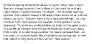 Of the following statements about tsunami, which is/are true? -Tsunami always express themselves at the coast as a single rapid surge of water towards the shore. -The tsunami warning system uses seismic waves and deep-ocean pressure sensors to detect tsunami. -Tsunami have a very long wavelength, so they travel at very high speeds (equivalent to the speed of a jet airplane). -Tsunami are undetectable by ships in the open ocean. -If you are at a beach and the water suddenly drains out away from shore, it is safe to go explore the newly exposed land. -At the coast, a tsunami looks like a suddenly occurring high or low tide, which is why they are misnamed "tidal waves."