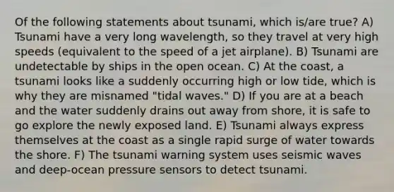 Of the following statements about tsunami, which is/are true? A) Tsunami have a very long wavelength, so they travel at very high speeds (equivalent to the speed of a jet airplane). B) Tsunami are undetectable by ships in the open ocean. C) At the coast, a tsunami looks like a suddenly occurring high or low tide, which is why they are misnamed "tidal waves." D) If you are at a beach and the water suddenly drains out away from shore, it is safe to go explore the newly exposed land. E) Tsunami always express themselves at the coast as a single rapid surge of water towards the shore. F) The tsunami warning system uses seismic waves and deep-ocean pressure sensors to detect tsunami.