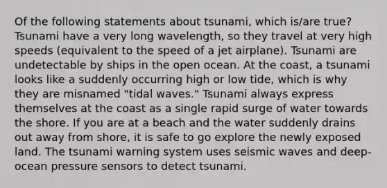 Of the following statements about tsunami, which is/are true? Tsunami have a very long wavelength, so they travel at very high speeds (equivalent to the speed of a jet airplane). Tsunami are undetectable by ships in the open ocean. At the coast, a tsunami looks like a suddenly occurring high or low tide, which is why they are misnamed "tidal waves." Tsunami always express themselves at the coast as a single rapid surge of water towards the shore. If you are at a beach and the water suddenly drains out away from shore, it is safe to go explore the newly exposed land. The tsunami warning system uses seismic waves and deep-ocean pressure sensors to detect tsunami.