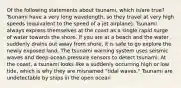 Of the following statements about tsunami, which is/are true? Tsunami have a very long wavelength, so they travel at very high speeds (equivalent to the speed of a jet airplane). Tsunami always express themselves at the coast as a single rapid surge of water towards the shore. If you are at a beach and the water suddenly drains out away from shore, it is safe to go explore the newly exposed land. The tsunami warning system uses seismic waves and deep-ocean pressure sensors to detect tsunami. At the coast, a tsunami looks like a suddenly occurring high or low tide, which is why they are misnamed "tidal waves." Tsunami are undetectable by ships in the open ocean