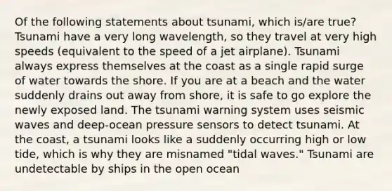 Of the following statements about tsunami, which is/are true? Tsunami have a very long wavelength, so they travel at very high speeds (equivalent to the speed of a jet airplane). Tsunami always express themselves at the coast as a single rapid surge of water towards the shore. If you are at a beach and the water suddenly drains out away from shore, it is safe to go explore the newly exposed land. The tsunami warning system uses <a href='https://www.questionai.com/knowledge/kRzCHPc0qf-seismic-waves' class='anchor-knowledge'>seismic waves</a> and deep-ocean pressure sensors to detect tsunami. At the coast, a tsunami looks like a suddenly occurring high or low tide, which is why they are misnamed "tidal waves." Tsunami are undetectable by ships in the open ocean