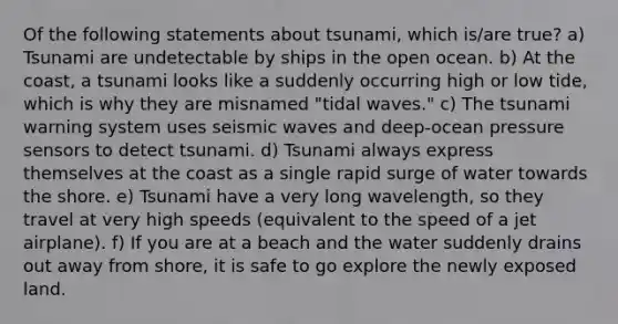 Of the following statements about tsunami, which is/are true? a) Tsunami are undetectable by ships in the open ocean. b) At the coast, a tsunami looks like a suddenly occurring high or low tide, which is why they are misnamed "tidal waves." c) The tsunami warning system uses seismic waves and deep-ocean pressure sensors to detect tsunami. d) Tsunami always express themselves at the coast as a single rapid surge of water towards the shore. e) Tsunami have a very long wavelength, so they travel at very high speeds (equivalent to the speed of a jet airplane). f) If you are at a beach and the water suddenly drains out away from shore, it is safe to go explore the newly exposed land.