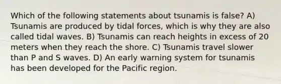 Which of the following statements about tsunamis is false? A) Tsunamis are produced by tidal forces, which is why they are also called tidal waves. B) Tsunamis can reach heights in excess of 20 meters when they reach the shore. C) Tsunamis travel slower than P and S waves. D) An early warning system for tsunamis has been developed for the Pacific region.