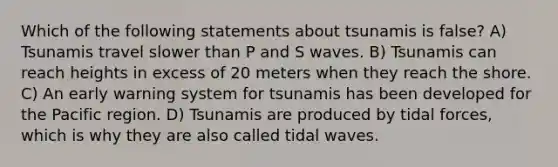 Which of the following statements about tsunamis is false? A) Tsunamis travel slower than P and S waves. B) Tsunamis can reach heights in excess of 20 meters when they reach the shore. C) An early warning system for tsunamis has been developed for the Pacific region. D) Tsunamis are produced by tidal forces, which is why they are also called tidal waves.