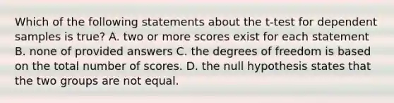 Which of the following statements about the t-test for dependent samples is true? A. two or more scores exist for each statement B. none of provided answers C. the degrees of freedom is based on the total number of scores. D. the null hypothesis states that the two groups are not equal.