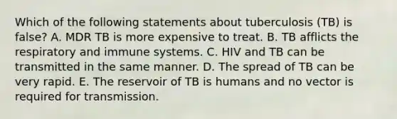 Which of the following statements about tuberculosis (TB) is false? A. MDR TB is more expensive to treat. B. TB afflicts the respiratory and immune systems. C. HIV and TB can be transmitted in the same manner. D. The spread of TB can be very rapid. E. The reservoir of TB is humans and no vector is required for transmission.