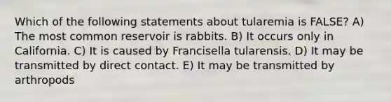 Which of the following statements about tularemia is FALSE? A) The most common reservoir is rabbits. B) It occurs only in California. C) It is caused by Francisella tularensis. D) It may be transmitted by direct contact. E) It may be transmitted by arthropods