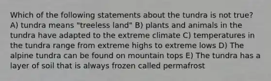 Which of the following statements about the tundra is not true? A) tundra means "treeless land" B) plants and animals in the tundra have adapted to the extreme climate C) temperatures in the tundra range from extreme highs to extreme lows D) The alpine tundra can be found on mountain tops E) The tundra has a layer of soil that is always frozen called permafrost