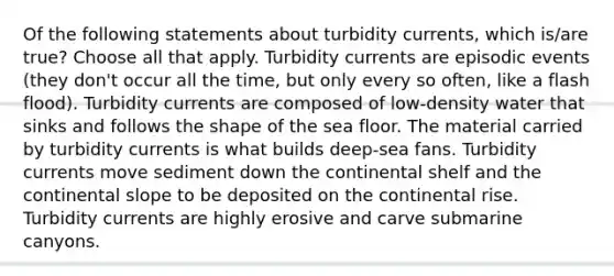 Of the following statements about turbidity currents, which is/are true? Choose all that apply. Turbidity currents are episodic events (they don't occur all the time, but only every so often, like a flash flood). Turbidity currents are composed of low-density water that sinks and follows the shape of the sea floor. The material carried by turbidity currents is what builds deep-sea fans. Turbidity currents move sediment down the continental shelf and the continental slope to be deposited on the continental rise. Turbidity currents are highly erosive and carve submarine canyons.