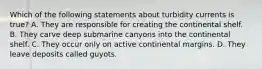 Which of the following statements about turbidity currents is true? A. They are responsible for creating the continental shelf. B. They carve deep submarine canyons into the continental shelf. C. They occur only on active continental margins. D. They leave deposits called guyots.