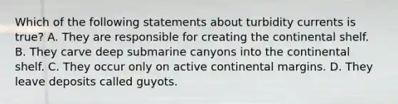 Which of the following statements about turbidity currents is true? A. They are responsible for creating the continental shelf. B. They carve deep submarine canyons into the continental shelf. C. They occur only on <a href='https://www.questionai.com/knowledge/kxuTLl3e7I-active-continental-margins' class='anchor-knowledge'>active continental margins</a>. D. They leave deposits called guyots.