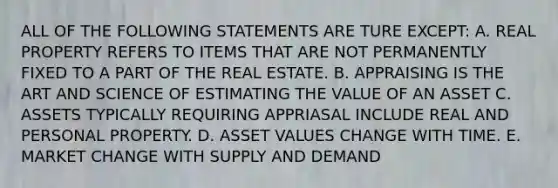 ALL OF THE FOLLOWING STATEMENTS ARE TURE EXCEPT: A. REAL PROPERTY REFERS TO ITEMS THAT ARE NOT PERMANENTLY FIXED TO A PART OF THE REAL ESTATE. B. APPRAISING IS THE ART AND SCIENCE OF ESTIMATING THE VALUE OF AN ASSET C. ASSETS TYPICALLY REQUIRING APPRIASAL INCLUDE REAL AND PERSONAL PROPERTY. D. ASSET VALUES CHANGE WITH TIME. E. MARKET CHANGE WITH SUPPLY AND DEMAND