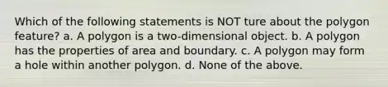 Which of the following statements is NOT ture about the polygon feature? a. A polygon is a two-dimensional object. b. A polygon has the properties of area and boundary. c. A polygon may form a hole within another polygon. d. None of the above.