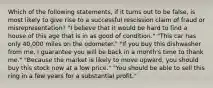 Which of the following statements, if it turns out to be false, is most likely to give rise to a successful rescission claim of fraud or misrepresentation? "I believe that it would be hard to find a house of this age that is in as good of condition." "This car has only 40,000 miles on the odometer." "If you buy this dishwasher from me, I guarantee you will be back in a month's time to thank me." "Because the market is likely to move upward, you should buy this stock now at a low price." "You should be able to sell this ring in a few years for a substantial profit."