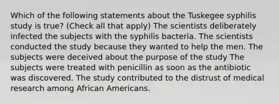 Which of the following statements about the Tuskegee syphilis study is true? (Check all that apply) The scientists deliberately infected the subjects with the syphilis bacteria. The scientists conducted the study because they wanted to help the men. The subjects were deceived about the purpose of the study The subjects were treated with penicillin as soon as the antibiotic was discovered. The study contributed to the distrust of medical research among African Americans.