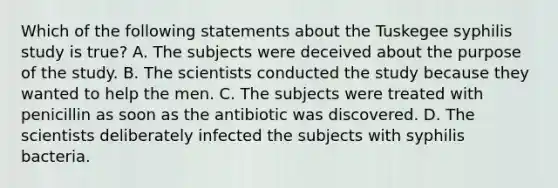 Which of the following statements about the Tuskegee syphilis study is true? A. The subjects were deceived about the purpose of the study. B. The scientists conducted the study because they wanted to help the men. C. The subjects were treated with penicillin as soon as the antibiotic was discovered. D. The scientists deliberately infected the subjects with syphilis bacteria.