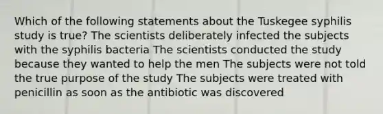 Which of the following statements about the Tuskegee syphilis study is true? The scientists deliberately infected the subjects with the syphilis bacteria The scientists conducted the study because they wanted to help the men The subjects were not told the true purpose of the study The subjects were treated with penicillin as soon as the antibiotic was discovered