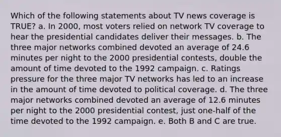 Which of the following statements about TV news coverage is TRUE? a. In 2000, most voters relied on network TV coverage to hear the presidential candidates deliver their messages. b. The three major networks combined devoted an average of 24.6 minutes per night to the 2000 presidential contests, double the amount of time devoted to the 1992 campaign. c. Ratings pressure for the three major TV networks has led to an increase in the amount of time devoted to political coverage. d. The three major networks combined devoted an average of 12.6 minutes per night to the 2000 presidential contest, just one-half of the time devoted to the 1992 campaign. e. Both B and C are true.