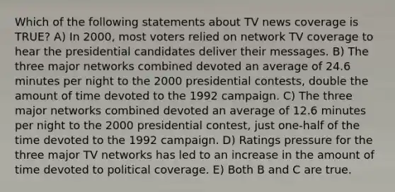 Which of the following statements about TV news coverage is TRUE? A) In 2000, most voters relied on network TV coverage to hear the presidential candidates deliver their messages. B) The three major networks combined devoted an average of 24.6 minutes per night to the 2000 presidential contests, double the amount of time devoted to the 1992 campaign. C) The three major networks combined devoted an average of 12.6 minutes per night to the 2000 presidential contest, just one-half of the time devoted to the 1992 campaign. D) Ratings pressure for the three major TV networks has led to an increase in the amount of time devoted to political coverage. E) Both B and C are true.